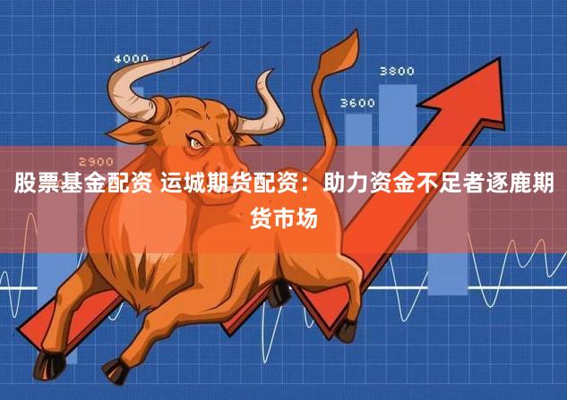 股票基金配资 运城期货配资：助力资金不足者逐鹿期货市场