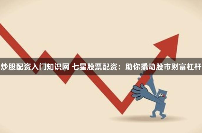 炒股配资入门知识网 七星股票配资：助你撬动股市财富杠杆