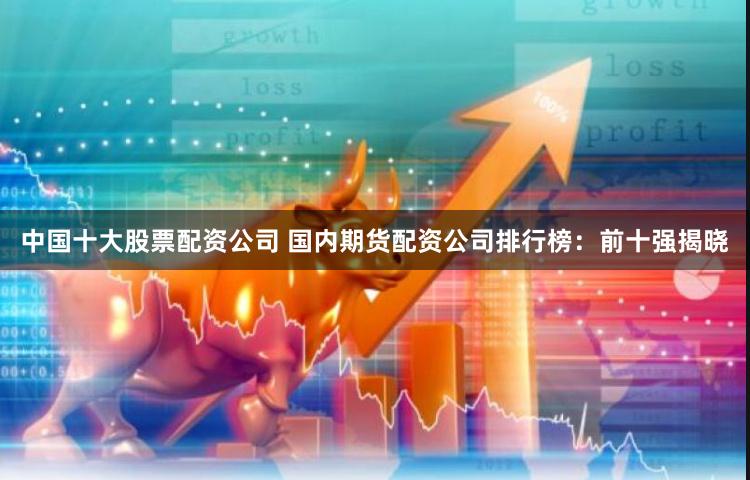 中国十大股票配资公司 国内期货配资公司排行榜：前十强揭晓